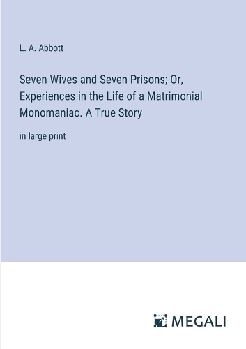 Seven Wives and Seven Prisons; Or, Experiences in the Life of a Matrimonial Monomaniac. A True Story: in large print