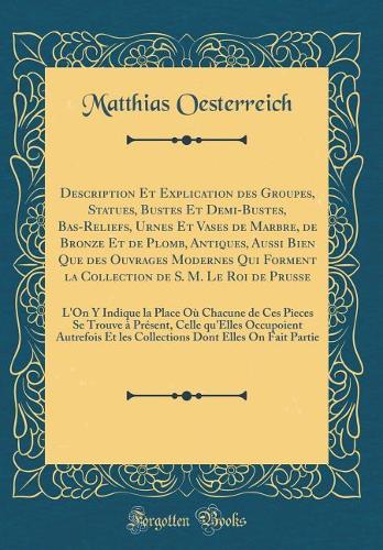 Description Et Explication Des Groupes, Statues, Bustes Et Demi-Bustes, Bas-Reliefs, Urnes Et Vases de Marbre, de Bronze Et de Plomb, Antiques, Aussi Bien Que Des Ouvrages Modernes Qui Forment La Collection de S. M. Le Roi de Prusse: L'On Y Indique La Pla