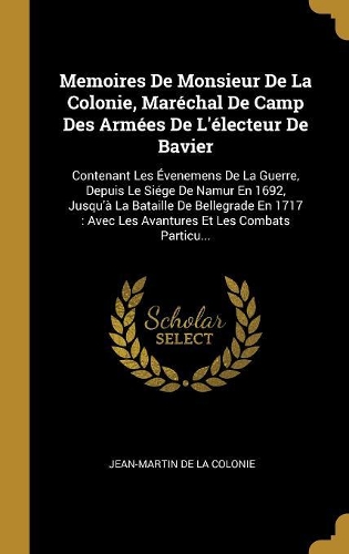 Memoires De Monsieur De La Colonie, Maréchal De Camp Des Armées De L'électeur De Bavier: Contenant Les Évenemens De La Guerre, Depuis Le Siége De Namur En 1692, Jusqu'à La Bataille De Bellegrade En 1717: Avec Les Avantures Et Les Combats
