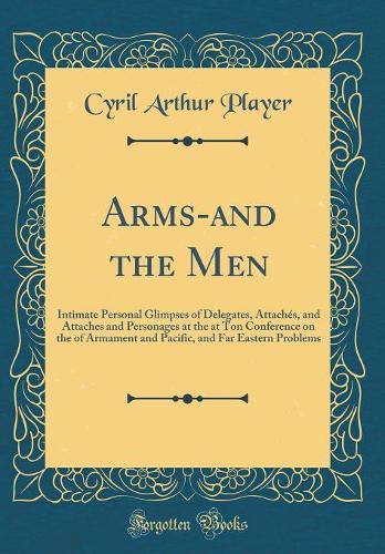 Arms-And the Men: Intimate Personal Glimpses of Delegates, Attachï¿½s, and Attaches and Personages at the at Ton Conference on the of Armament and Pacific, and Far Eastern Problems (Classic Reprint)