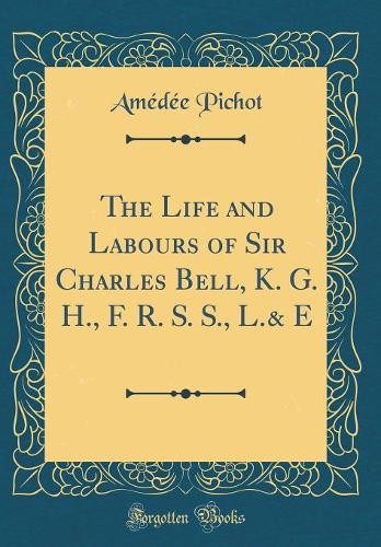 The Life and Labours of Sir Charles Bell, K. G. H., F. R. S. S., L.& E (Classic Reprint)