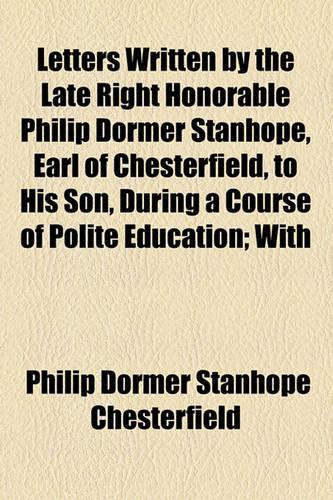 Letters Written by the Late Right Honorable Philip Dormer Stanhope, Earl of Chesterfield, to His Son, During a Course of Polite Education; With: (English)