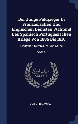 Der Junge Feldjaeger In Französischen Und Englischen Diensten Während Des Spanisch Portugiesischen Kriegs Von 1806 Bis 1816: Eingeführt Durch J. W. Von Göthe; Volume 3