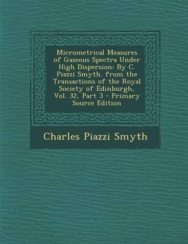 Micrometrical Measures of Gaseous Spectra Under High Dispersion: By C. Piazzi Smyth. from the Transactions of the Royal Society of Edinburgh, Vol. 32,