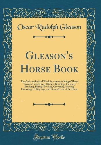 Gleason's Horse Book: The Only Authorized Work by America's King of Horse Tamers; Comprising, History, Breeding, Training, Breaking, Buying, Feeding, Grooming, Shoeing, Doctoring, Telling Age, and General Care of the Horse (Classic Reprint)