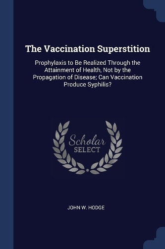 Vaccination Superstition: Prophylaxis to Be Realized Through the Attainment of Health, Not by the Propagation of Disease; Can Vaccination Produce Syphilis?