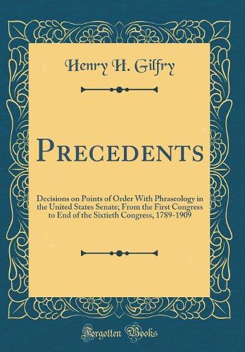 Precedents: Decisions on Points of Order With Phraseology in the United States Senate; From the First Congress to End of the Sixtieth Congress, 1789-1909 (Classic Reprint)