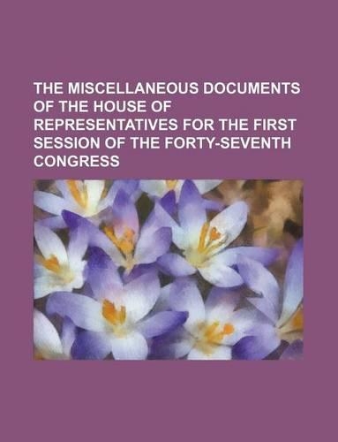 The Miscellaneous Documents of the House of Representatives for the First Session of the Forty-Seventh Congress