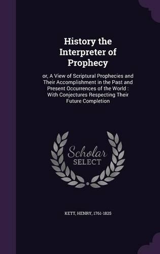 History the Interpreter of Prophecy: or, A View of Scriptural Prophecies and Their Accomplishment in the Past and Present Occurrences of the World: With Conjectures Respecting Their Fut(English)