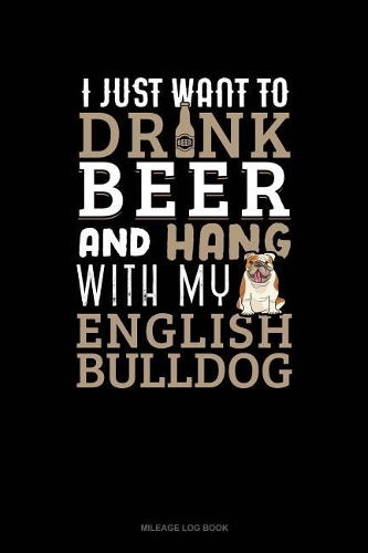 I Just Want to Drink Beer & Hang with My English Bulldog: Mileage Log Book(1145 Mileage Log Book)