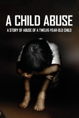 A Child Abuse: A Story Of Abuse Of A Twelve-Year-Old Child: Surviving A Sexual Abuse