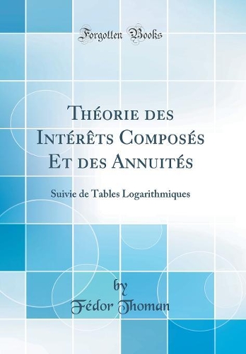 Théorie des Intérêts Composés Et des Annuités: Suivie de Tables Logarithmiques (Classic Reprint)