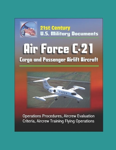 21st Century U.S. Military Documents: Air Force C-21 Cargo and Passenger Airlift Aircraft - Operations Procedures, Aircrew Evaluation Criteria, Aircrew Training Flying Operations