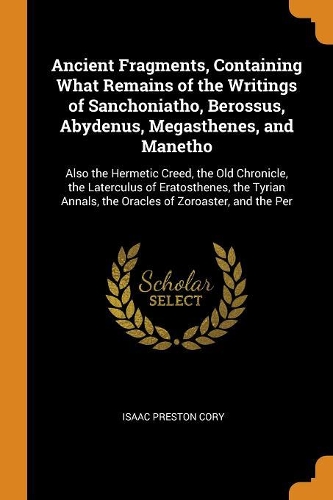 Ancient Fragments, Containing What Remains of the Writings of Sanchoniatho, Berossus, Abydenus, Megasthenes, and Manetho