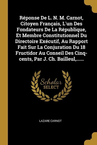 Réponse De L. N. M. Carnot, Citoyen Français, L'un Des Fondateurs De La République, Et Membre Constitutionnel Du Directoire Exécutif, Au Rapport Fait Sur La Conjuration Du 18 Fructidor Au Conseil Des Cinq-cents, Par J. Ch. Bailleul, ......