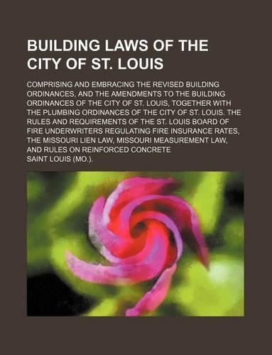 Building Laws of the City of St. Louis; Comprising and Embracing the Revised Building Ordinances, and the Amendments to the Building Ordinances of the City of St. Louis, Together with the Plumbing Ordinances of the City of St. Louis. the Rules and