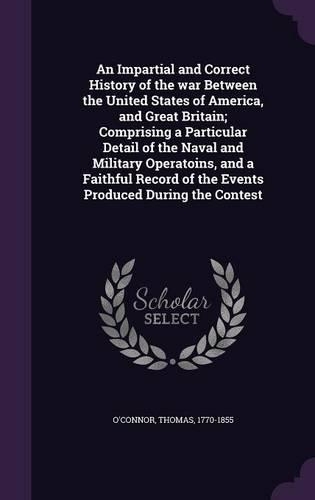 An Impartial and Correct History of the War Between the United States of America, and Great Britain; Comprising a Particular Detail of the Naval and Military Operatoins, and a Faithful Record of the Events Produced During the Contest
