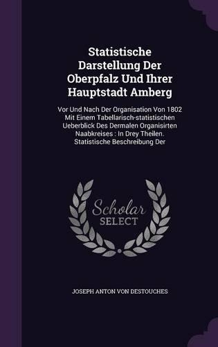 Statistische Darstellung Der Oberpfalz Und Ihrer Hauptstadt Amberg: Vor Und Nach Der Organisation Von 1802 Mit Einem Tabellarisch-statistischen Ueberblick Des Dermalen Organisirten Naabkreises: In Drey Theilen. Stati