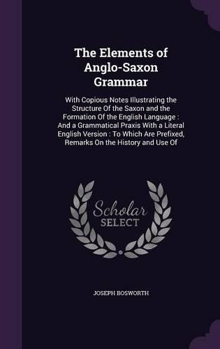 The Elements of Anglo-Saxon Grammar: With Copious Notes Illustrating the Structure Of the Saxon and the Formation Of the English Language: And a Grammatical Praxis With a Literal Englis(English)