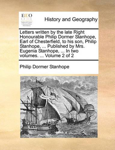 Letters Written by the Late Right Honourable Philip Dormer Stanhope, Earl of Chesterfield, to His Son, Philip Stanhope, ... Published by Mrs. Eugenia Stanhope, ... in Two Volumes. ... Volume 2 of 2