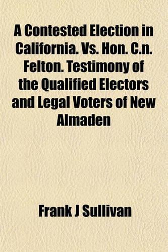 A Contested Election in California. vs. Hon. C.N. Felton. Testimony of the Qualified Electors and Legal Voters of New Almaden