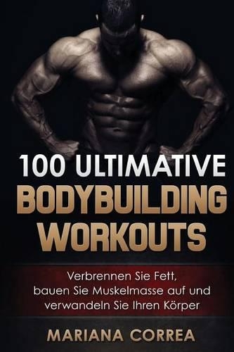 100 ULTIMATIVE BODYBUILDING Workouts: Verbrennen Sie Fett, bauen Sie Muskelmasse auf und verwandeln Sie Ihren Korper(German)