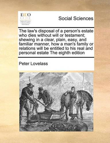 The Law's Disposal of a Person's Estate Who Dies Without Will or Testament; Shewing in a Clear, Plain, Easy, and Familiar Manner, How a Man's Family or Relations Will Be Entitled to His Real and Personal Estate the Eighth Edition
