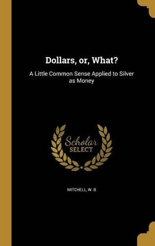 Dollars, or, What?: A Little Common Sense Applied to Silver as Money
