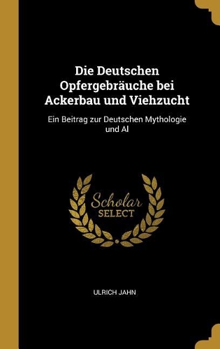 Die Deutschen Opfergebräuche bei Ackerbau und Viehzucht: Ein Beitrag zur Deutschen Mythologie und Al