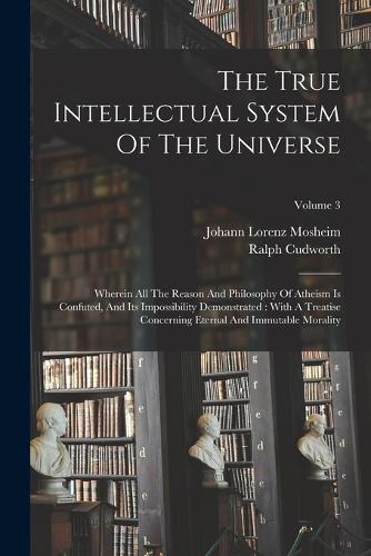 The True Intellectual System Of The Universe: Wherein All The Reason And Philosophy Of Atheism Is Confuted, And Its Impossibility Demonstrated: With A Treatise Concerning Eternal And Immutable M