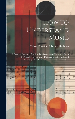 How to Understand Music: A Concise Course in Musical Intelligence and Taste. to Which Is Added a Pronouncing Dictionary and Condensed Encyclopedia of Musical Terms and Infor