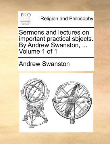 Sermons and Lectures on Important Practical Sbjects. by Andrew Swanston, ... Volume 1 of 1