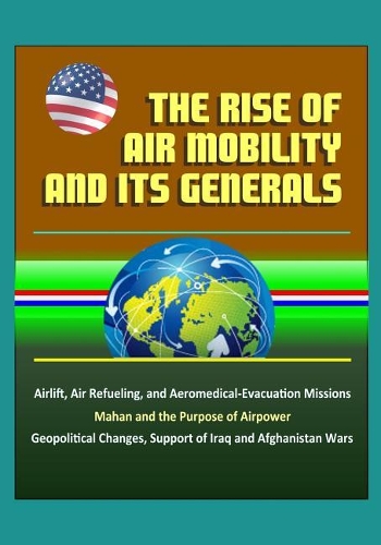 The Rise of Air Mobility and Its Generals - Airlift, Air Refueling, and Aeromedical-Evacuation Missions, Mahan and the Purpose of Airpower, Geopolitical Changes, Support of Iraq and Afghanistan Wars