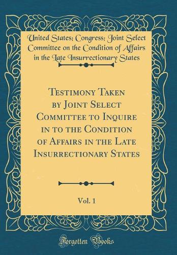 Testimony Taken by Joint Select Committee to Inquire in to the Condition of Affairs in the Late Insurrectionary States, Vol. 1 (Classic Reprint)