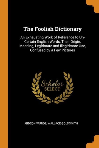 The Foolish Dictionary: An Exhausting Work of Reference to Un-Certain English Words, Their Origin, Meaning, Legitimate and Illegitimate Use, Confused by a Few Pictures