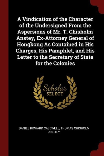 A Vindication of the Character of the Undersigned from the Aspersions of Mr. T. Chisholm Anstey, Ex-Attorney General of Hongkong as Contained in His Charges, His Pamphlet, and His Letter to the Secretary of State for the Colonies