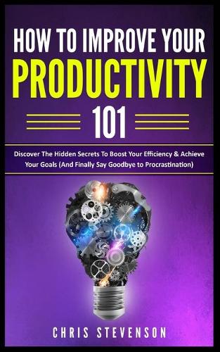How To Improve Your Productivity 101: Discover The Hidden Secrets To Boost Your Efficiency & Achieve Your Goals (And Finally Say Goodbye To Procrastination)