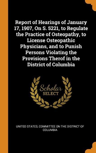 Report of Hearings of January 17, 1907, On S. 5221, to Regulate the Practice of Osteopathy, to License Osteopathic Physicians, and to Punish Persons Violating the Provisions Therof in the District of Columbia