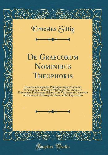 de Graecorum Nominibus Theophoris: Dissertatio Inauguralis Philologica Quam Consensu Et Auctoritate Amplissimi Philosophorum Ordinis in Universitate Fridericiana Halensi Cum Vitebergensi Consociata Ad Summos in Philosophia Honores Rite Impetrandos