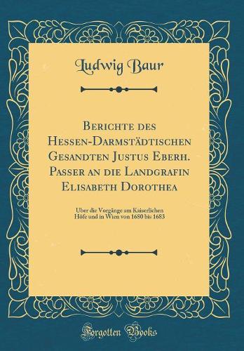 Berichte des Hessen-Darmstädtischen Gesandten Justus Eberh. Passer an die Landgrafin Elisabeth Dorothea: Über die Vorgänge am Kaiserlichen Höfe und in Wien von 1680 bis 1683 (Classic Reprint)