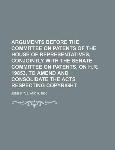 Arguments Before the Committee on Patents of the House of Representatives, Conjointly with the Senate Committee on Patents, on H.R. 19853, to Amend and Consolidate the Acts Respecting Copyright; June 6, 7, 8, and 9, 1906