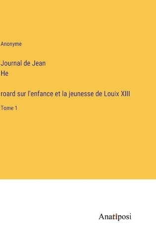 Journal de Jean Héroard sur l'enfance et la jeunesse de Louix XIII: Tome 1