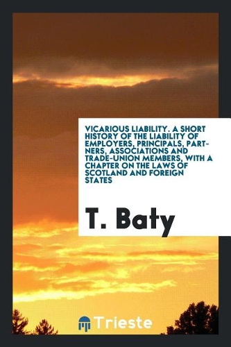 Vicarious Liability; A Short History of the Liability of Employers, Principals, Partners, Associations and Trade-Union Members, with a Chapter on the Laws of Scotland and Foreign States