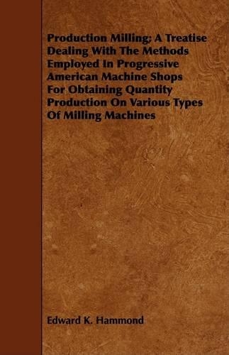Production Milling; A Treatise Dealing With The Methods Employed In Progressive American Machine Shops For Obtaining Quantity Production On Various Types Of Milling Machines: (English)