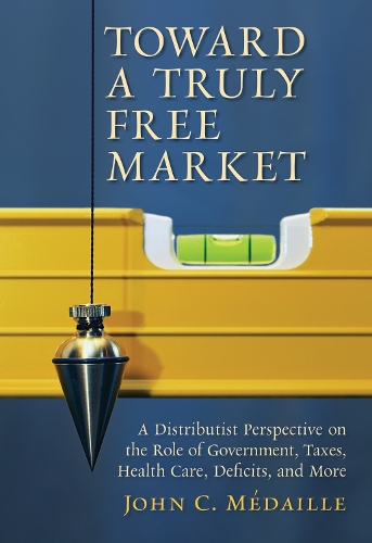 Toward a Truly Free Market: A Distributist Perspective on the Role of Government, Taxes, Health Care, Deficits, and More