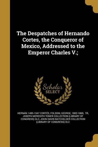 The Despatches of Hernando Cortes, the Conqueror of Mexico, Addressed to the Emperor Charles V.;