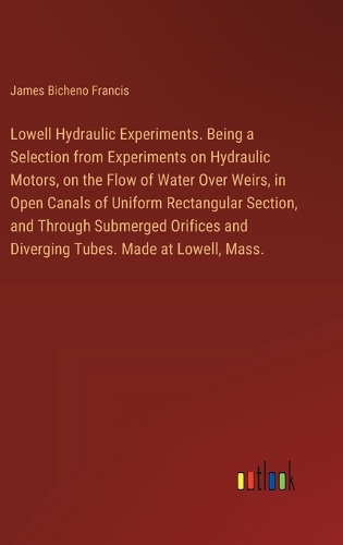 Lowell Hydraulic Experiments. Being a Selection from Experiments on Hydraulic Motors, on the Flow of Water Over Weirs, in Open Canals of Uniform Rectangular Section, and Through Submerged Orifices and Diverging Tubes. Made at Lowell, Mass.