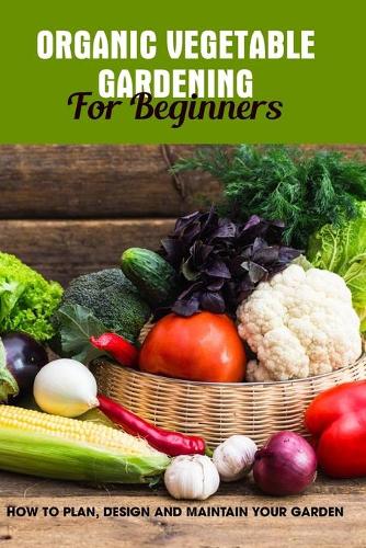 Organic Vegetable Gardening For Beginners: How To Plan, Design And Maintain Your Garden: Growing Your Vegetables