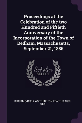 Proceedings at the Celebration of the two Hundred and Fiftieth Anniversary of the Incorporation of the Town of Dedham, Massachusetts, September 21, 1886