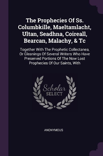 The Prophecies Of Ss. Columbkille, Maeltamlacht, Ultan, Seadhna, Coireall, Bearcan, Malachy, & Tc: Together With The Prophetic Collectanea, Or Gleanings Of Several Writers Who Have Preserved Portions Of The Now Lost Prophecies Of Our Saints, With